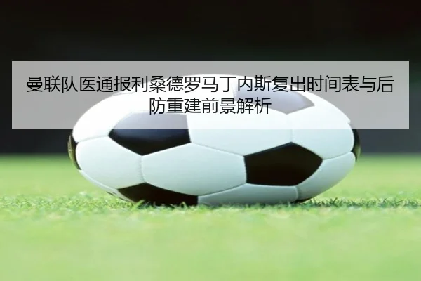 曼联队医通报利桑德罗马丁内斯复出时间表与后防重建前景解析