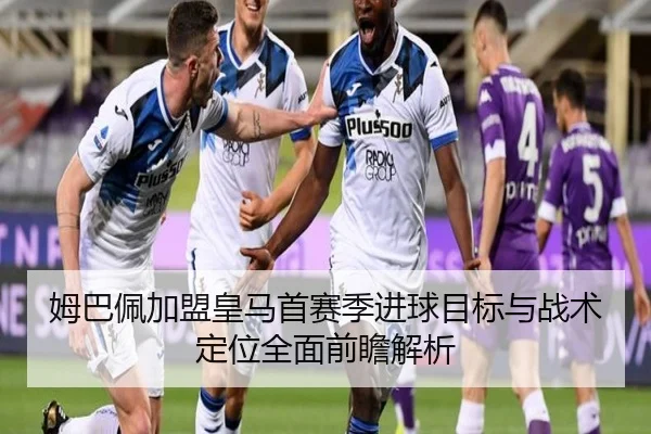 姆巴佩加盟皇马首赛季进球目标与战术定位全面前瞻解析
