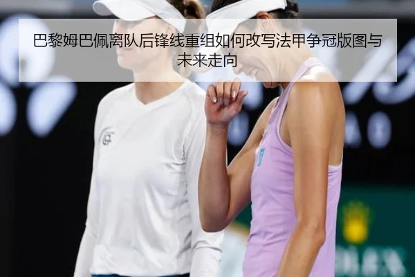 巴黎姆巴佩离队后锋线重组如何改写法甲争冠版图与未来走向