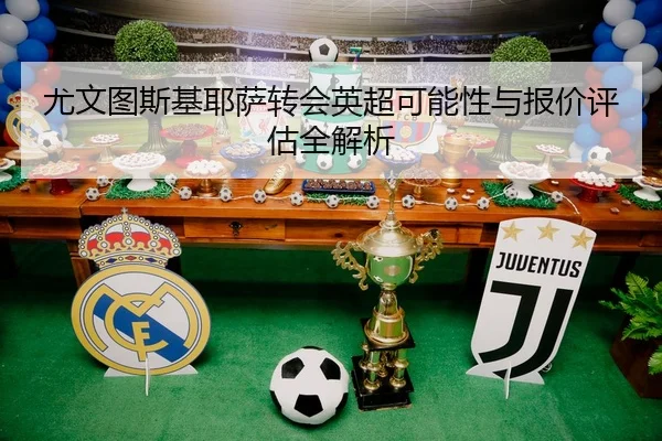 尤文图斯基耶萨转会英超可能性与报价评估全解析